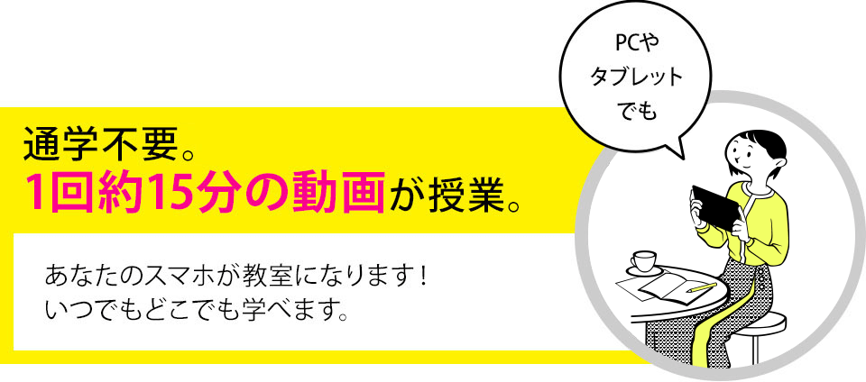 通学不要。1回約15分の動画が授業です。あなたのスマホが教室になります！いつでもどこでも学べます。【PCやタブレットでも】