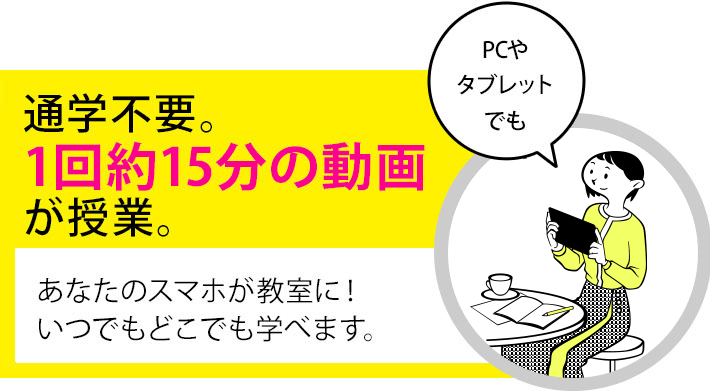 通学不要。1回約15分の動画が授業です。あなたのスマホが教室になります！いつでもどこでも学べます。【PCやタブレットでも】